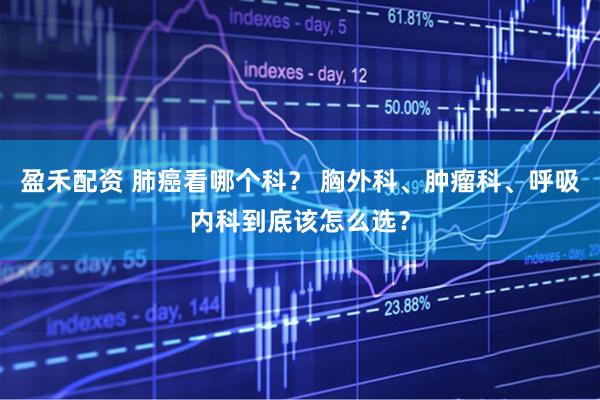 盈禾配资 肺癌看哪个科? 胸外科、肿瘤科、呼吸内科到底该怎么选?