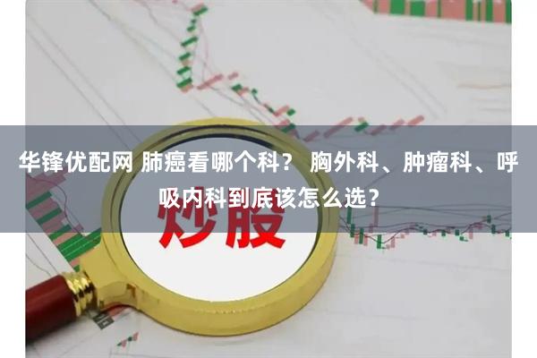 华锋优配网 肺癌看哪个科? 胸外科、肿瘤科、呼吸内科到底该怎么选?