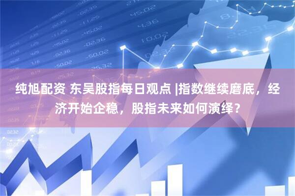 纯旭配资 东吴股指每日观点 |指数继续磨底，经济开始企稳，股指未来如何演绎？