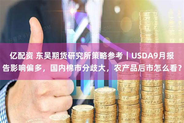 亿配资 东吴期货研究所策略参考｜USDA9月报告影响偏多，国内棉市分歧大，农产品后市怎么看？