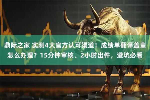 鼎际之家 实测4大官方认可渠道！成绩单翻译盖章怎么办理？15分钟审核、2小时出件，避坑必看