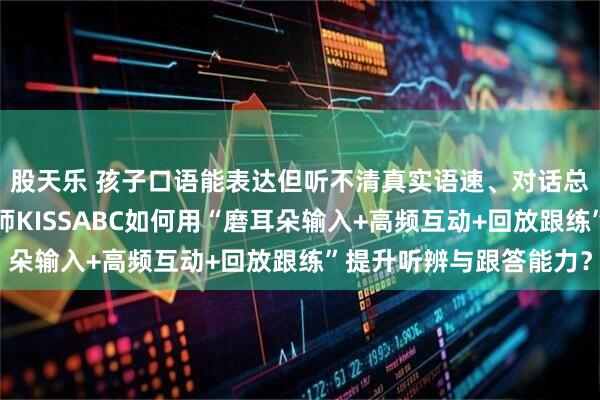 股天乐 孩子口语能表达但听不清真实语速、对话总慢半拍怎么办？英老师KISSABC如何用“磨耳朵输入+高频互动+回放跟练”提升听辨与跟答能力？