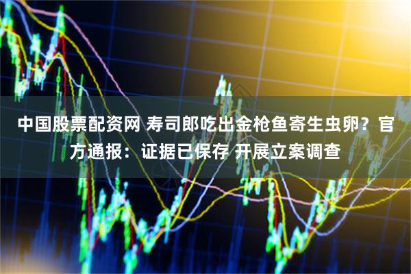 中国股票配资网 寿司郎吃出金枪鱼寄生虫卵？官方通报：证据已保存 开展立案调查