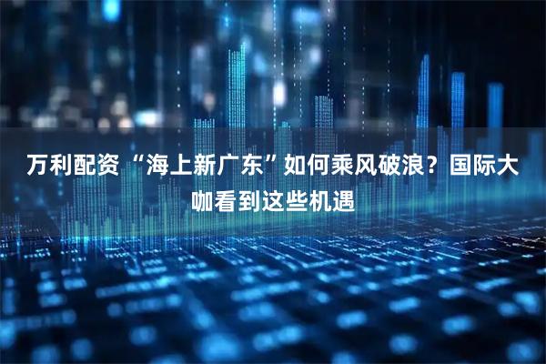 万利配资 “海上新广东”如何乘风破浪？国际大咖看到这些机遇
