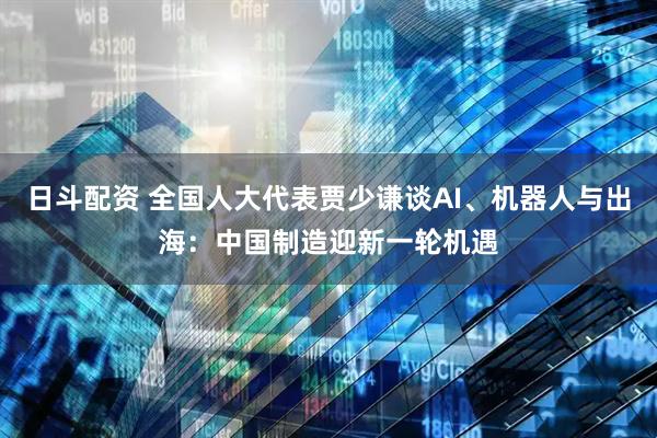 日斗配资 全国人大代表贾少谦谈AI、机器人与出海：中国制造迎新一轮机遇