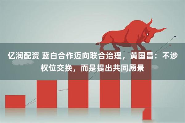 亿润配资 蓝白合作迈向联合治理，黄国昌：不涉权位交换，而是提出共同愿景