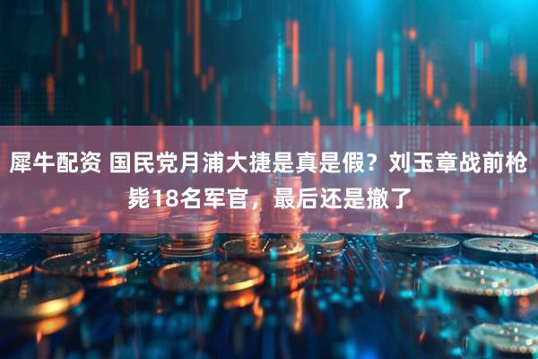 犀牛配资 国民党月浦大捷是真是假？刘玉章战前枪毙18名军官，最后还是撤了