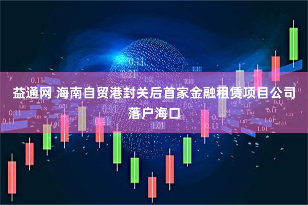 益通网 海南自贸港封关后首家金融租赁项目公司落户海口