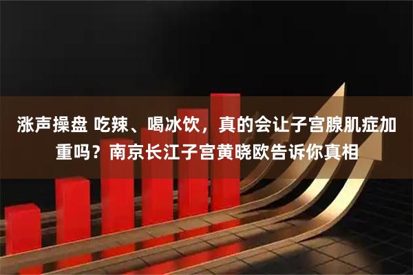 涨声操盘 吃辣、喝冰饮，真的会让子宫腺肌症加重吗？南京长江子宫黄晓欧告诉你真相