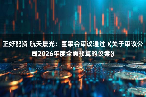 正好配资 航天晨光：董事会审议通过《关于审议公司2026年度全面预算的议案》