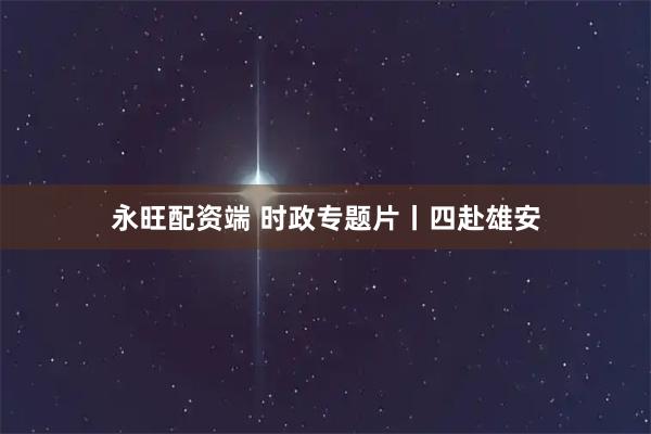 永旺配资端 时政专题片丨四赴雄安