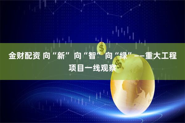 金财配资 向“新” 向“智” 向“绿”——重大工程项目一线观察