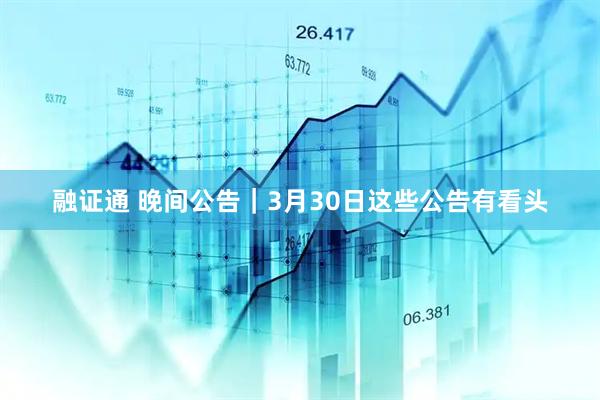 融证通 晚间公告｜3月30日这些公告有看头