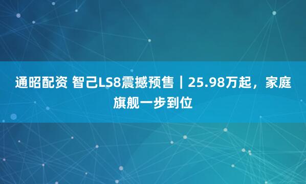 通昭配资 智己LS8震撼预售｜25.98万起，家庭旗舰一步到位