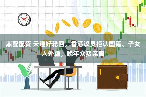鼎配配资 天道好轮回，香港议员拒认国籍、子女入外籍，晚年众叛亲离