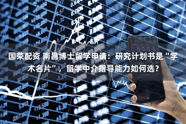 国荣配资 南昌博士留学申请：研究计划书是“学术名片”，留学中介指导能力如何选？