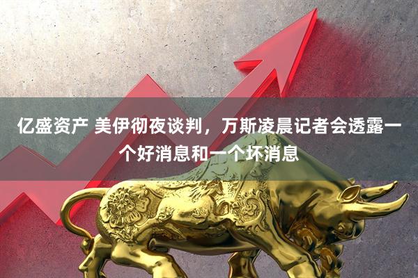 亿盛资产 美伊彻夜谈判，万斯凌晨记者会透露一个好消息和一个坏消息