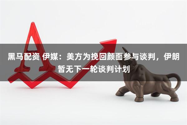 黑马配资 伊媒：美方为挽回颜面参与谈判，伊朗暂无下一轮谈判计划