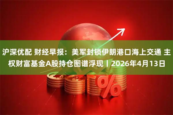 沪深优配 财经早报：美军封锁伊朗港口海上交通 主权财富基金A股持仓图谱浮现丨2026年4月13日