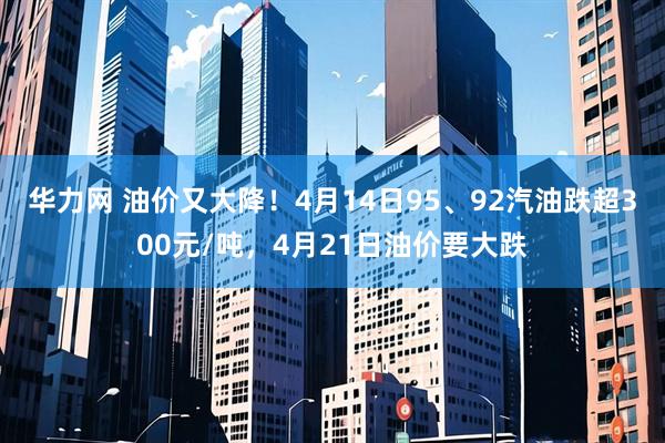 华力网 油价又大降！4月14日95、92汽油跌超300元/吨，4月21日油价要大跌