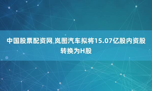 中国股票配资网 岚图汽车拟将15.07亿股内资股转换为H股