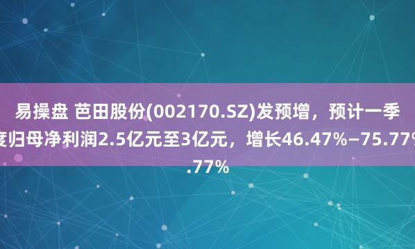 易操盘 芭田股份(002170.SZ)发预增，预计一季度归母净利润2.5亿元至3亿元，增长46.47%—75.77%