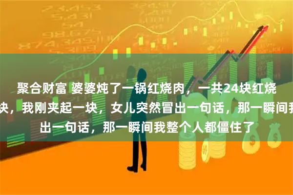 聚合财富 婆婆炖了一锅红烧肉，一共24块红烧肉，老公吃了20块，我刚夹起一块，女儿突然冒出一句话，那一瞬间我整个人都僵住了