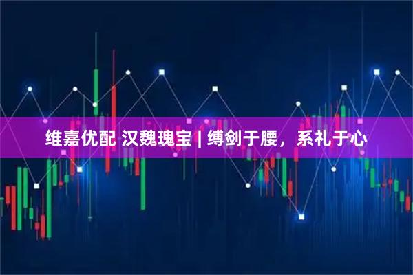 维嘉优配 汉魏瑰宝 | 缚剑于腰，系礼于心