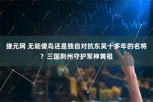 捷元网 无能傻鸟还是独自对抗东吴十多年的名将？三国荆州守护军神黄祖
