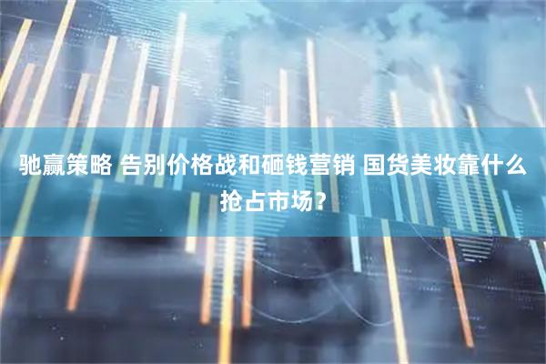驰赢策略 告别价格战和砸钱营销 国货美妆靠什么抢占市场？