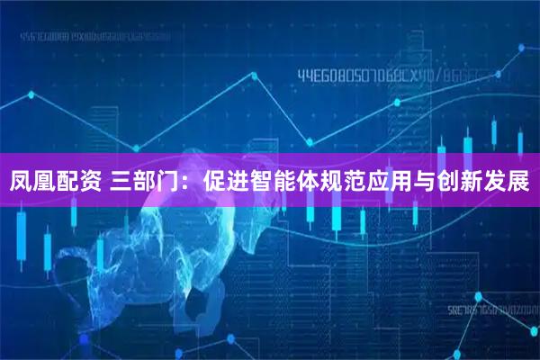 凤凰配资 三部门：促进智能体规范应用与创新发展