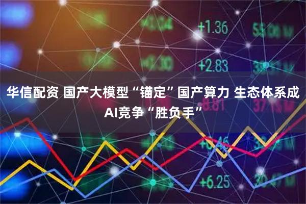 华信配资 国产大模型“锚定”国产算力 生态体系成AI竞争“胜负手”