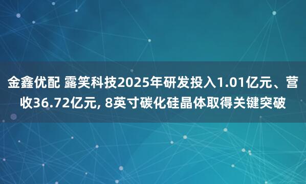 金鑫优配 露笑科技2025年研发投入1.01亿元、营收36.72亿元, 8英寸碳化硅晶体取得关键突破