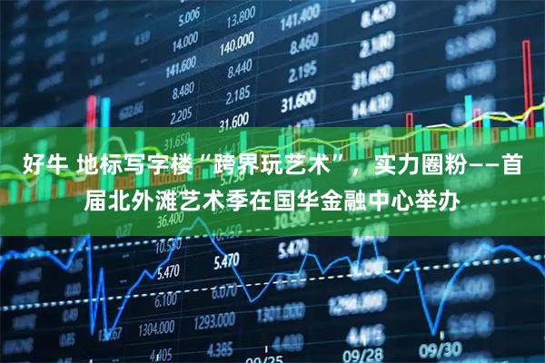 好牛 地标写字楼“跨界玩艺术”，实力圈粉——首届北外滩艺术季在国华金融中心举办