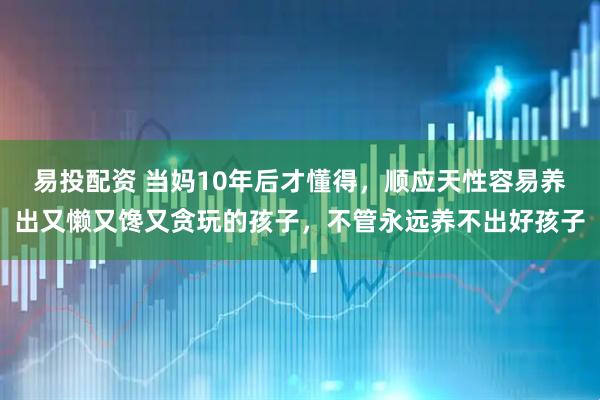 易投配资 当妈10年后才懂得，顺应天性容易养出又懒又馋又贪玩的孩子，不管永远养不出好孩子