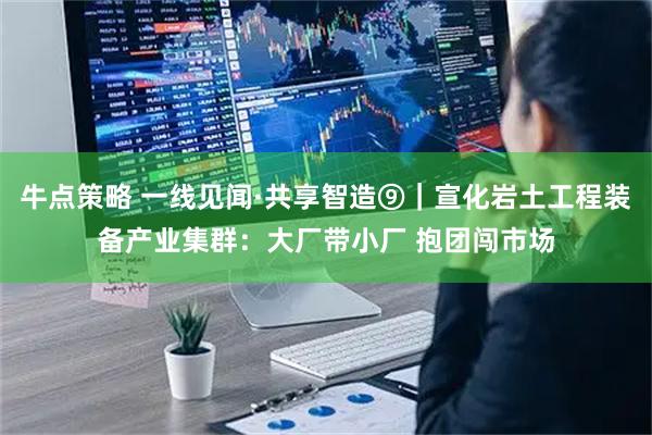 牛点策略 一线见闻·共享智造⑨｜宣化岩土工程装备产业集群：大厂带小厂 抱团闯市场