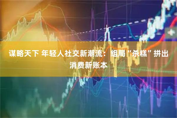 谋略天下 年轻人社交新潮流：组局“杀糕”拼出消费新账本