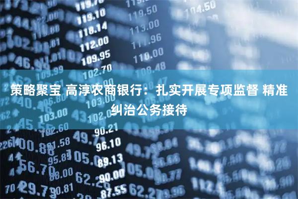 策略聚宝 高淳农商银行：扎实开展专项监督 精准纠治公务接待