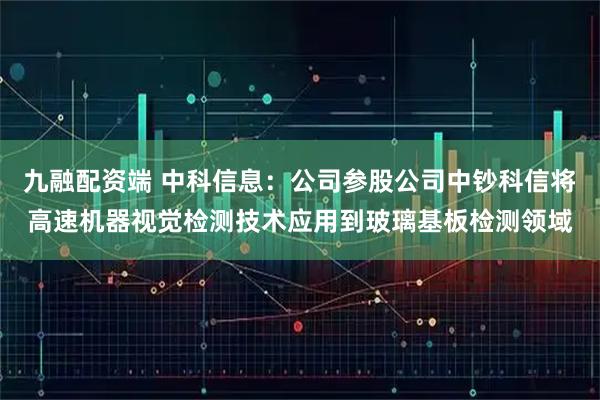 九融配资端 中科信息：公司参股公司中钞科信将高速机器视觉检测技术应用到玻璃基板检测领域