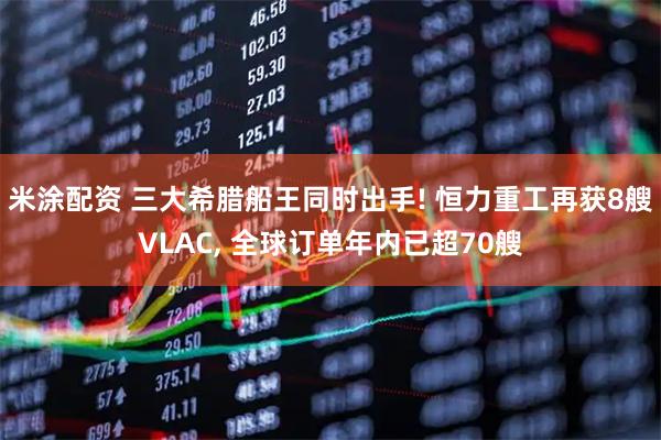 米涂配资 三大希腊船王同时出手! 恒力重工再获8艘VLAC, 全球订单年内已超70艘