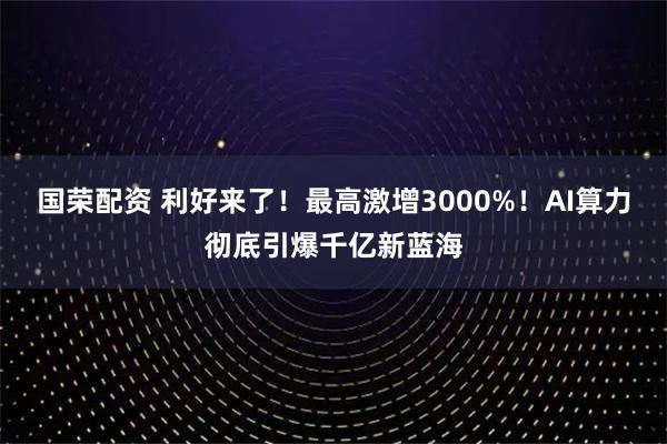 国荣配资 利好来了！最高激增3000%！AI算力彻底引爆千亿新蓝海