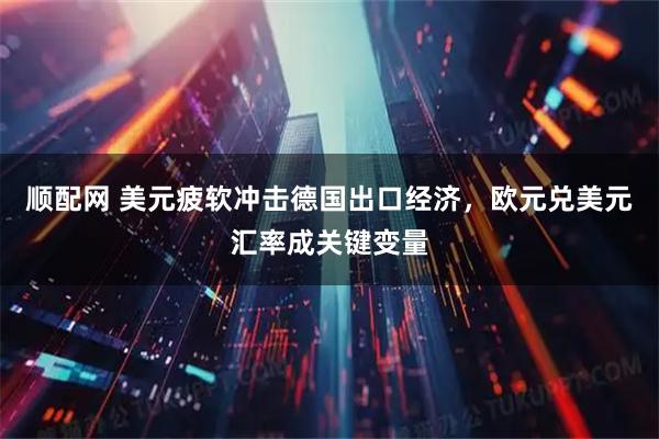 顺配网 美元疲软冲击德国出口经济，欧元兑美元汇率成关键变量