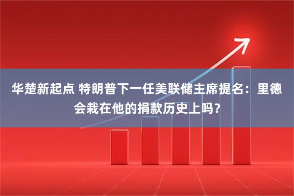 华楚新起点 特朗普下一任美联储主席提名:里德会栽在他的捐款历史上吗?