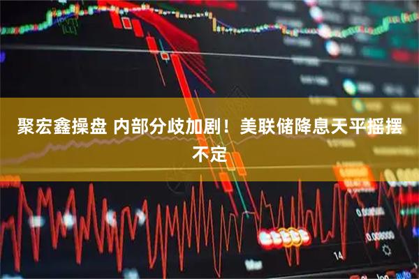 聚宏鑫操盘 内部分歧加剧!美联储降息天平摇摆不定