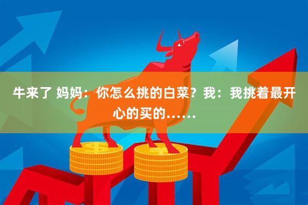牛来了 妈妈：你怎么挑的白菜？我：我挑着最开心的买的……