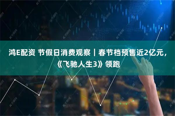 鸿E配资 节假日消费观察｜春节档预售近2亿元，《飞驰人生3》领跑