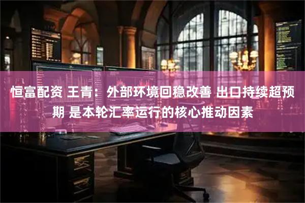 恒富配资 王青：外部环境回稳改善 出口持续超预期 是本轮汇率运行的核心推动因素