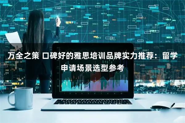 万全之策 口碑好的雅思培训品牌实力推荐：留学申请场景选型参考