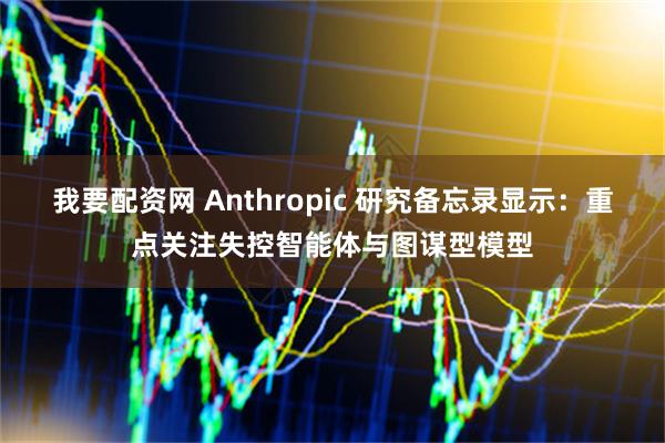 我要配资网 Anthropic 研究备忘录显示：重点关注失控智能体与图谋型模型