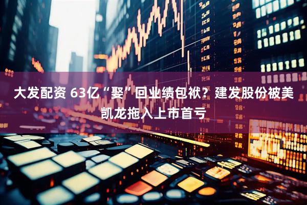大发配资 63亿“娶”回业绩包袱？建发股份被美凯龙拖入上市首亏